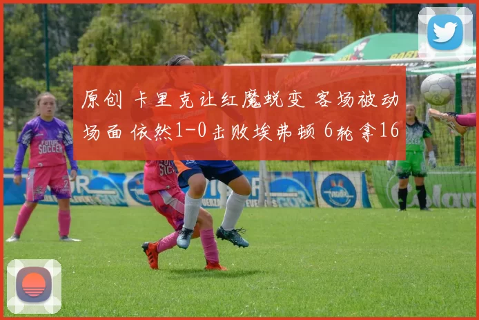 原创 卡里克让红魔蜕变 客场被动场面 依然1-0击败埃弗顿 6轮拿16分