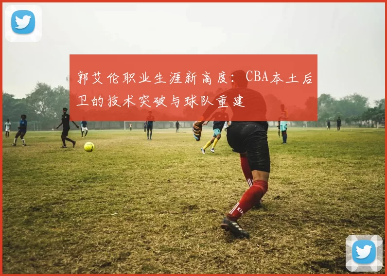 郭艾伦职业生涯新高度：CBA本土后卫的技术突破与球队重建