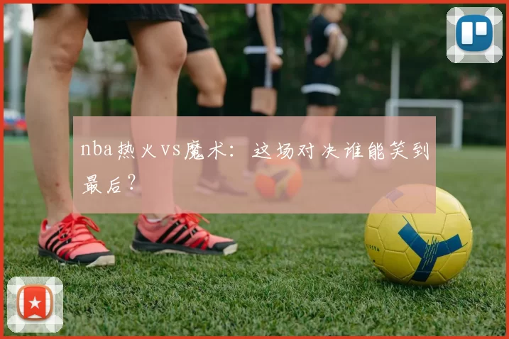 nba热火vs魔术：这场对决谁能笑到最后？