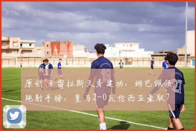 原创 卡雷拉斯天秀建功，姆巴佩领跑射手榜，皇马2-0瓦伦西亚豪取7连胜