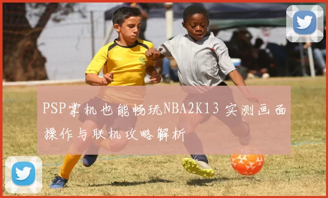 PSP掌机也能畅玩NBA2K13 实测画面操作与联机攻略解析