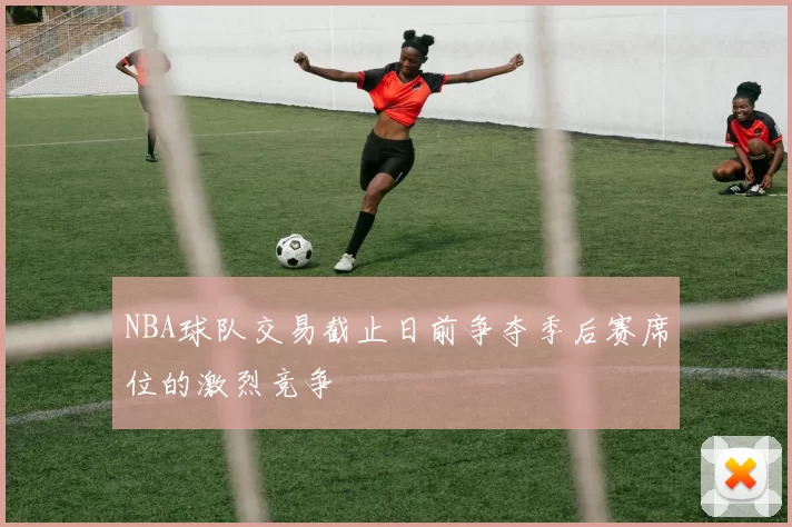 NBA球队交易截止日前争夺季后赛席位的激烈竞争
