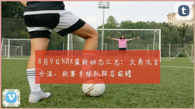 8月9日NBA最新动态汇总：交易流言升温，新赛季球队阵容前瞻