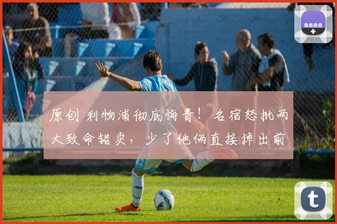 原创 利物浦彻底悔青！名宿怒批两大致命错卖，少了他俩直接掉出前四