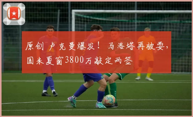 原创 卢克曼爆发！马洛塔再被耍，国米夏窗3800万敲定两签