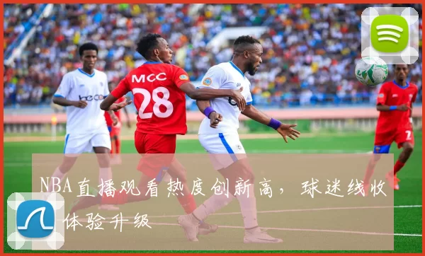 NBA直播观看热度创新高,球迷线收看体验升级