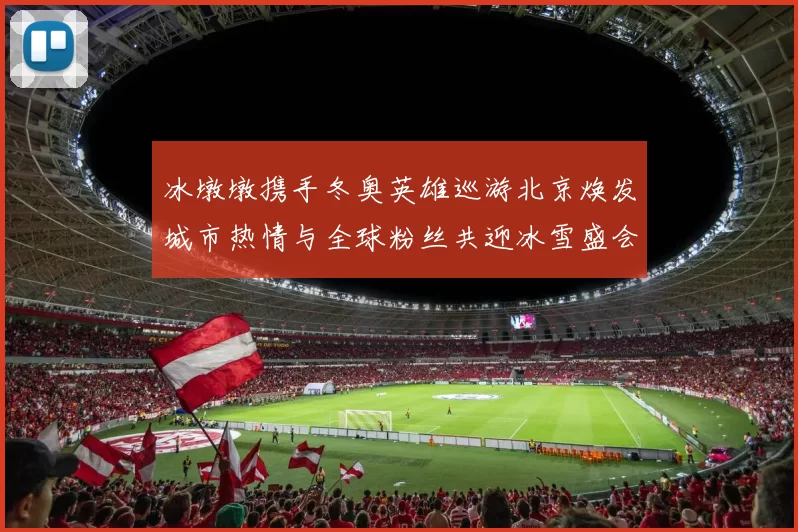 冰墩墩携手冬奥英雄巡游北京焕发城市热情与全球粉丝共迎冰雪盛会