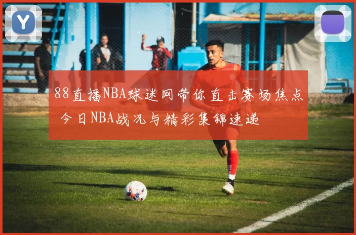 88直播NBA球迷网带你直击赛场焦点 今日NBA战况与精彩集锦速递