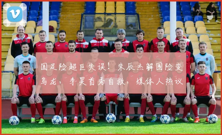 国足险超巨失误！朱辰杰解围险变乌龙，李昊首秀自救，媒体人热议