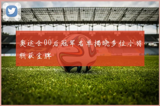 奥运会00后冠军名单揭晓多位小将斩获金牌