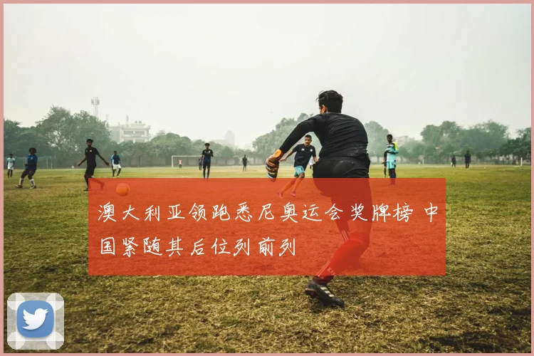 澳大利亚领跑悉尼奥运会奖牌榜 中国紧随其后位列前列