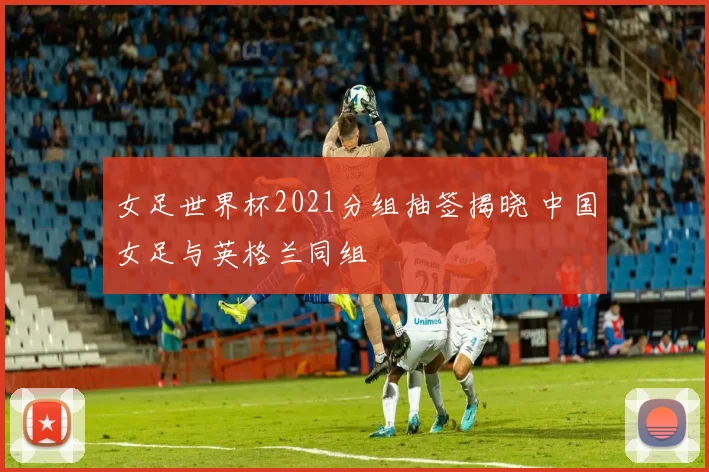 女足世界杯2021分组抽签揭晓 中国女足与英格兰同组