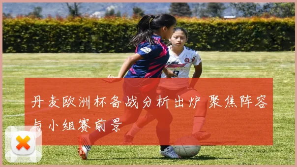 丹麦欧洲杯备战分析出炉 聚焦阵容与小组赛前景